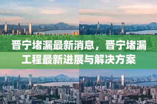晉寧堵(du)漏(lou)最(zui)新(xin)消息(xi)，晉寧(ning)堵漏(lou)工程(cheng)最(zui)新(xin)進展與(yu)解(jie)決方(fang)案