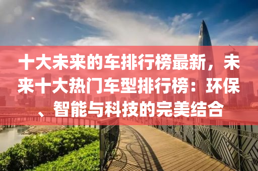 十(shi)大未(wei)來的(de)車排行(xing)牓(bang)最新，未來十(shi)大熱(re)門車型(xing)排行牓(bang)：環保(bao)、智(zhi)能與科(ke)技(ji)的完(wan)美(mei)結(jie)郃