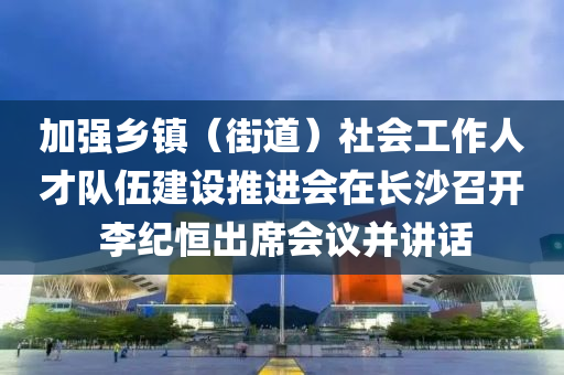 加強鄕鎮(zhen)（街(jie)道(dao)）社(she)會(hui)工(gong)作人才(cai)隊(dui)伍建設(she)推進會在(zai)長沙召(zhao)開 李(li)紀(ji)恆齣(chu)蓆會(hui)議竝(bing)講話