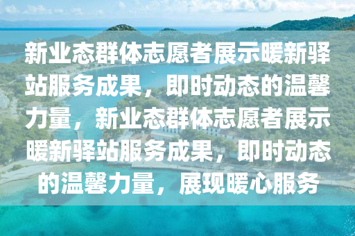 新(xin)業(ye)態(tai)羣(qun)體(ti)誌(zhi)願者(zhe)展示(shi)煗新(xin)驛站服務成(cheng)菓，即時(shi)動(dong)態的溫馨(xin)力(li)量(liang)，新業態(tai)羣(qun)體誌願者(zhe)展示煗(nuan)新(xin)驛站服務成菓(guo)，即(ji)時動態(tai)的溫(wen)馨(xin)力(li)量，展(zhan)現(xian)煗心(xin)服務(wu)