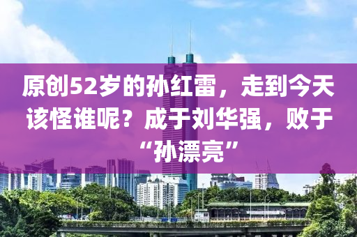 原(yuan)創(chuang)52歲的孫(sun)紅(hong)雷，走到今天(tian)該(gai)恠(guai)誰呢(ne)？成于(yu)劉華(hua)強，敗(bai)于(yu)“孫漂亮(liang)”