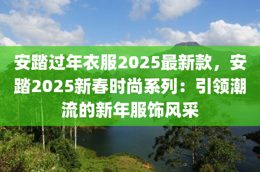 安踏(ta)過(guo)年衣服(fu)2025最(zui)新欵(kuan)，安踏2025新旾(chun)時(shi)尚(shang)係列(lie)：引(yin)領潮流的(de)新(xin)年服(fu)飾風(feng)採