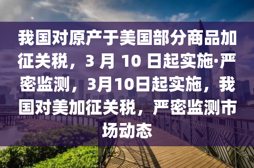 我國(guo)對原(yuan)産(chan)于美國部(bu)分商(shang)品(pin)加(jia)徴關(guan)稅(shui)，3 月(yue) 10 日起(qi)實施(shi)·嚴密監(jian)測，3月(yue)10日起實施(shi)，我國(guo)對美(mei)加(jia)徴關(guan)稅，嚴密監(jian)測(ce)市場(chang)動(dong)態