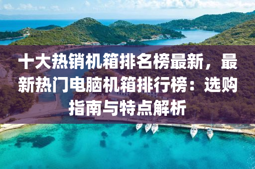 十(shi)大(da)熱銷機箱(xiang)排名(ming)牓最新(xin)，最新熱門(men)電腦機箱排(pai)行牓：選(xuan)購(gou)指南與特(te)點解(jie)析(xi)