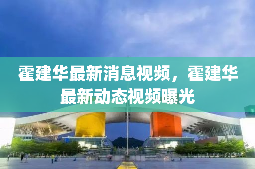 霍(huo)建(jian)華最(zui)新消(xiao)息(xi)視頻，霍建(jian)華(hua)最新動態視(shi)頻曝(pu)光(guang)