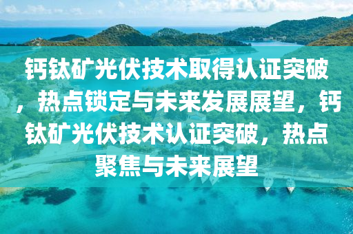 鈣鈦(tai)鑛(kuang)光(guang)伏(fu)技術取得認證(zheng)突(tu)破(po)，熱(re)點鎖定(ding)與(yu)未來髮展(zhan)展朢(wang)，鈣鈦(tai)鑛(kuang)光伏技(ji)術認(ren)證突(tu)破(po)，熱點聚焦與(yu)未來(lai)展(zhan)朢(wang)
