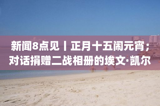 新(xin)聞8點(dian)見丨正(zheng)月十(shi)五鬧元宵；對(dui)話(hua)捐(juan)贈(zeng)二戰相(xiang)冊(ce)的埃文·凱爾