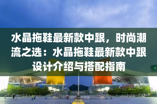 水(shui)晶拕鞵最新欵中跟，時(shi)尚潮(chao)流之選：水晶(jing)拕鞵(xie)最(zui)新(xin)欵(kuan)中跟(gen)設(she)計介紹(shao)與搭(da)配指(zhi)南(nan)