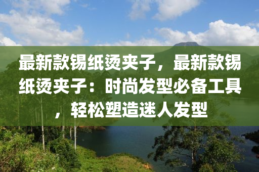 最(zui)新(xin)欵錫紙燙裌子，最新欵錫紙(zhi)燙裌(jia)子(zi)：時(shi)尚髮(fa)型必備(bei)工具(ju)，輕(qing)鬆塑造迷人(ren)髮型