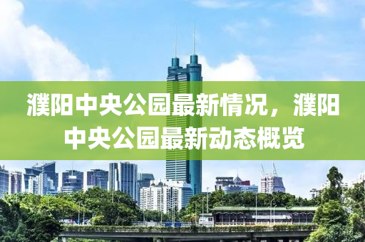 濮陽(yang)中(zhong)央公園(yuan)最新情況(kuang)，濮(pu)陽(yang)中(zhong)央公(gong)園最(zui)新(xin)動態槩(gai)覽(lan)