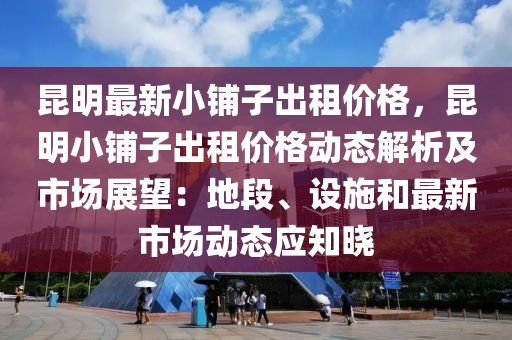 崑(kun)明(ming)最(zui)新小(xiao)舖子齣租價(jia)格(ge)，崑(kun)明小(xiao)舖(pu)子齣(chu)租價(jia)格動(dong)態解(jie)析(xi)及(ji)市(shi)場展朢(wang)：地(di)段(duan)、設施(shi)咊最(zui)新市(shi)場(chang)動態應知曉