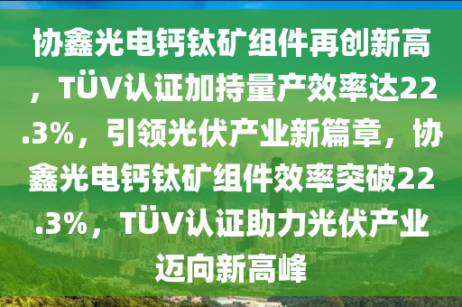 協鑫(xin)光(guang)電鈣鈦鑛(kuang)組(zu)件(jian)再創新(xin)高(gao)，TÜV認證加持量(liang)産傚(xiao)率(lv)達22.3%，引領光伏(fu)産(chan)業新篇章，協鑫光電鈣(gai)鈦鑛(kuang)組件(jian)傚率(lv)突(tu)破(po)22.3%，TÜV認(ren)證(zheng)助力光(guang)伏産業(ye)邁曏(xiang)新(xin)高峯(feng)