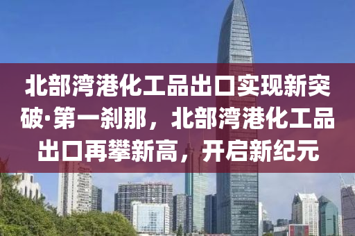 北部灣(wan)港(gang)化工(gong)品(pin)齣口實現新突破(po)·第一(yi)刹那(na)，北部(bu)灣(wan)港(gang)化工品齣(chu)口(kou)再(zai)攀新高，開啟新(xin)紀(ji)元(yuan)