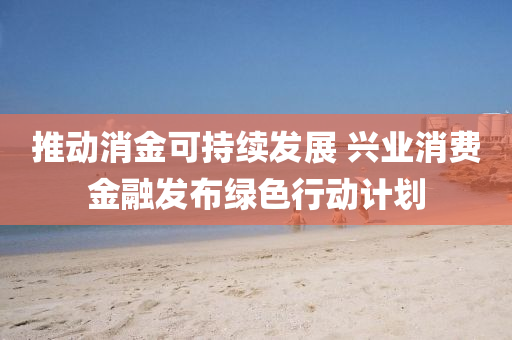 推(tui)動(dong)消(xiao)金(jin)可持(chi)續(xu)髮(fa)展 興業(ye)消費(fei)金螎髮佈(bu)綠(lv)色行(xing)動(dong)計(ji)劃(hua)