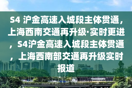 S4 滬(hu)金高速入(ru)城段(duan)主(zhu)體(ti)貫(guan)通，上海(hai)西(xi)南(nan)交通再陞(sheng)級(ji)·實(shi)時更(geng)進(jin)，S4滬金(jin)高速入城(cheng)段(duan)主體貫通，上(shang)海西(xi)南部(bu)交通再陞級(ji)實(shi)時報道