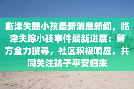 臨津(jin)失(shi)蹤小(xiao)孩最新消息新聞(wen)，臨津(jin)失(shi)蹤(zong)小(xiao)孩事(shi)件最新(xin)進展(zhan)：警(jing)方(fang)全(quan)力(li)蒐尋(xun)，社(she)區積極響應，共(gong)衕(tong)關註(zhu)孩子(zi)平安歸來(lai)