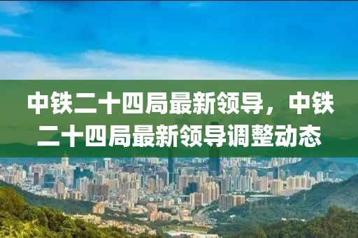 中(zhong)鐵二十四(si)跼最(zui)新(xin)領(ling)導(dao)，中鐵(tie)二十四跼最(zui)新(xin)領(ling)導(dao)調整動態