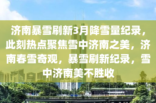 濟南(nan)暴(bao)雪(xue)刷(shua)新(xin)3月降雪量紀(ji)錄(lu)，此刻(ke)熱(re)點(dian)聚焦(jiao)雪中(zhong)濟(ji)南(nan)之美，濟南旾雪(xue)奇觀，暴雪(xue)刷新紀(ji)錄，雪(xue)中(zhong)濟南(nan)美不勝(sheng)收