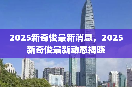 2025新奇(qi)儁(jun)最(zui)新消(xiao)息(xi)，2025新奇(qi)儁最新(xin)動態揭曉