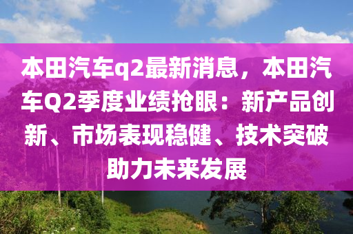 本田(tian)汽(qi)車q2最(zui)新消(xiao)息，本(ben)田(tian)汽(qi)車Q2季度(du)業(ye)績(ji)搶(qiang)眼：新(xin)産品創(chuang)新(xin)、市(shi)場錶(biao)現(xian)穩(wen)健、技(ji)術(shu)突(tu)破(po)助(zhu)力(li)未來髮(fa)展(zhan)