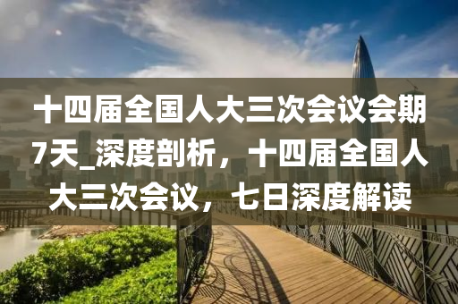 十(shi)四(si)屆全(quan)國人(ren)大三(san)次(ci)會議會(hui)期7天(tian)_深度(du)剖析(xi)，十(shi)四(si)屆全國(guo)人(ren)大(da)三次(ci)會議(yi)，七(qi)日(ri)深(shen)度(du)解讀(du)