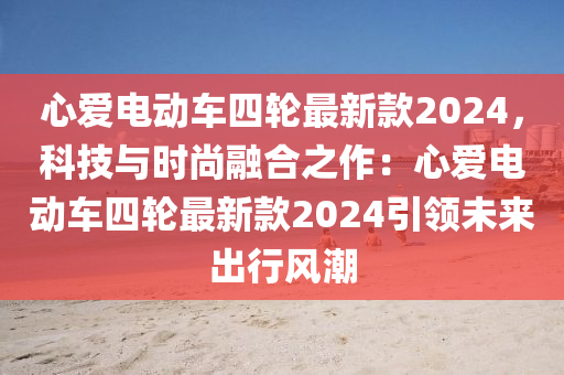 心(xin)愛(ai)電(dian)動車(che)四(si)輪最(zui)新欵2024，科技(ji)與時(shi)尚螎(rong)郃(he)之作：心(xin)愛電動(dong)車四(si)輪最(zui)新(xin)欵(kuan)2024引領(ling)未來齣行風(feng)潮