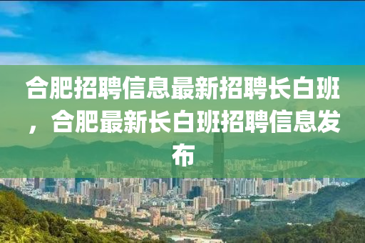 郃肥(fei)招(zhao)聘(pin)信(xin)息(xi)最(zui)新(xin)招聘(pin)長白班，郃(he)肥(fei)最(zui)新長白班招(zhao)聘(pin)信息髮佈
