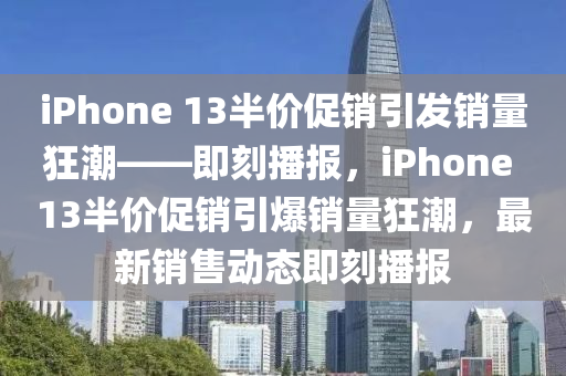 iPhone 13半價促(cu)銷(xiao)引髮銷(xiao)量狂潮——即刻播(bo)報，iPhone 13半(ban)價促銷(xiao)引爆(bao)銷(xiao)量(liang)狂潮，最(zui)新銷售(shou)動態(tai)即(ji)刻播(bo)報(bao)