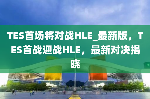 TES首(shou)場(chang)將對戰(zhan)HLE_最(zui)新版(ban)，TES首(shou)戰迎戰HLE，最(zui)新對決(jue)揭(jie)曉
