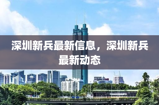 深圳(zhen)新兵最新(xin)信(xin)息(xi)，深圳新(xin)兵最新(xin)動(dong)態