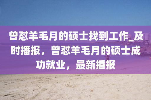 曾懟(dui)羊毛(mao)月(yue)的碩(shuo)士(shi)找(zhao)到(dao)工作_及時(shi)播報，曾懟(dui)羊(yang)毛月的(de)碩士成(cheng)功就業(ye)，最(zui)新播報