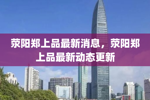 滎陽(yang)鄭(zheng)上品最(zui)新(xin)消(xiao)息，滎(xing)陽鄭上品(pin)最新(xin)動(dong)態(tai)更(geng)新(xin)