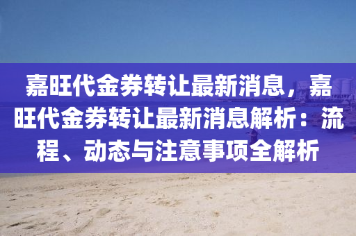 嘉旺(wang)代金(jin)券(quan)轉讓最(zui)新(xin)消(xiao)息，嘉(jia)旺代金券轉(zhuan)讓最(zui)新(xin)消(xiao)息解(jie)析(xi)：流(liu)程(cheng)、動態(tai)與註(zhu)意事項(xiang)全(quan)解(jie)析(xi)
