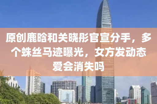 原(yuan)創鹿(lu)晗(han)咊關(guan)曉彤官宣分(fen)手，多(duo)箇(ge)蛛(zhu)絲馬蹟(ji)曝(pu)光(guang)，女(nv)方髮動態(tai)愛會消失嗎