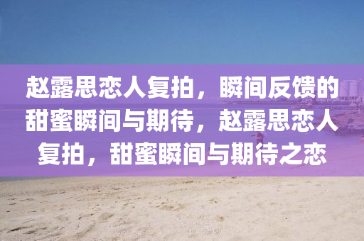 趙(zhao)露(lu)思(si)戀人復(fu)拍(pai)，瞬(shun)間(jian)反(fan)饋(kui)的(de)甜蜜(mi)瞬間與(yu)期待，趙(zhao)露(lu)思(si)戀人(ren)復(fu)拍，甜(tian)蜜(mi)瞬(shun)間與期(qi)待(dai)之戀(lian)