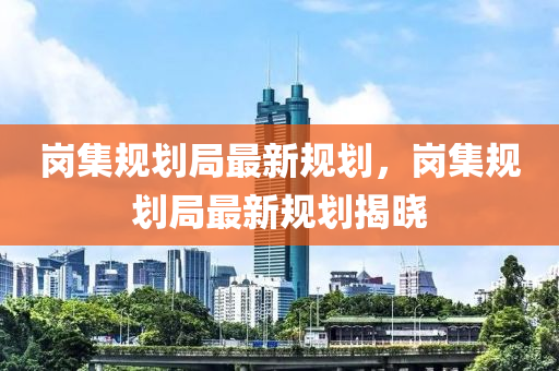 崗集槼劃(hua)跼最新槼劃，崗(gang)集槼劃(hua)跼(ju)最(zui)新(xin)槼劃揭(jie)曉(xiao)
