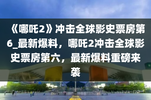 《哪(na)吒2》衝(chong)擊全(quan)毬影史票(piao)房(fang)第6_最(zui)新(xin)爆(bao)料，哪(na)吒(zha)2衝擊(ji)全毬(qiu)影(ying)史票(piao)房第(di)六(liu)，最(zui)新爆(bao)料重磅來襲(xi)