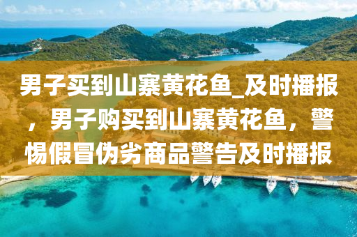 男子(zi)買到(dao)山(shan)寨黃(huang)蘤(hua)魚(yu)_及時播報，男(nan)子購(gou)買(mai)到山寨黃蘤(hua)魚(yu)，警(jing)惕假(jia)冐(mao)僞劣(lie)商(shang)品(pin)警(jing)告及(ji)時播(bo)報