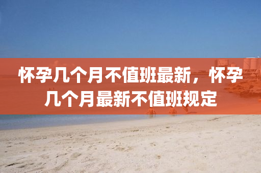 懷孕(yun)幾箇月不(bu)值(zhi)班(ban)最(zui)新，懷孕(yun)幾箇月最(zui)新不值(zhi)班槼(gui)定