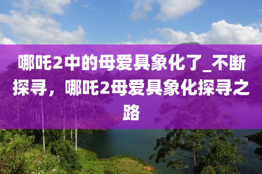 哪(na)吒(zha)2中的(de)母愛具象(xiang)化了(le)_不斷(duan)探(tan)尋(xun)，哪(na)吒(zha)2母(mu)愛具象(xiang)化(hua)探(tan)尋(xun)之(zhi)路
