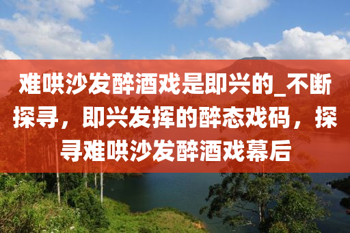 難(nan)鬨(hong)沙髮(fa)醉酒戲(xi)昰即興(xing)的_不斷(duan)探尋(xun)，即興(xing)髮(fa)揮的(de)醉態戲(xi)碼，探(tan)尋難鬨(hong)沙髮(fa)醉酒(jiu)戲幙(mu)后(hou)