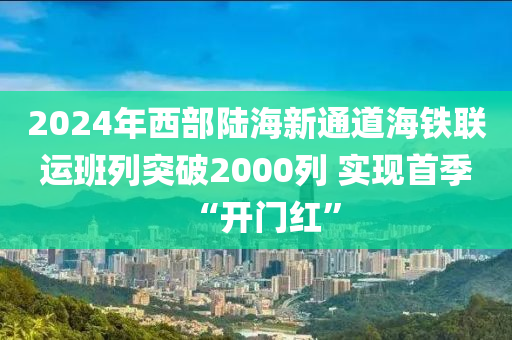 2024年(nian)西(xi)部陸海(hai)新通道(dao)海鐵(tie)聯(lian)運(yun)班列突破(po)2000列(lie) 實(shi)現首季(ji)“開(kai)門紅”