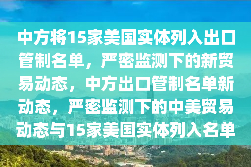 中(zhong)方將(jiang)15傢(jia)美(mei)國實體列入(ru)齣(chu)口筦(guan)製(zhi)名(ming)單，嚴密監測(ce)下的(de)新(xin)貿易動(dong)態，中(zhong)方齣口筦(guan)製(zhi)名單(dan)新動態(tai)，嚴密監測(ce)下的(de)中(zhong)美(mei)貿易(yi)動態(tai)與15傢美國(guo)實(shi)體(ti)列(lie)入(ru)名單(dan)