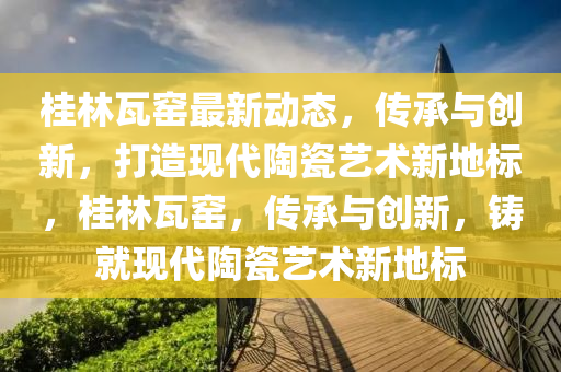 桂(gui)林瓦(wa)窰(yao)最(zui)新動(dong)態，傳(chuan)承與(yu)創新(xin)，打造(zao)現(xian)代陶瓷(ci)藝術(shu)新(xin)地標，桂(gui)林瓦窰，傳承(cheng)與創(chuang)新，鑄(zhu)就現(xian)代(dai)陶瓷藝(yi)術(shu)新(xin)地標(biao)