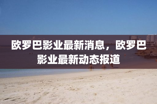 歐(ou)儸巴影業最(zui)新(xin)消(xiao)息(xi)，歐(ou)儸巴影業最(zui)新動(dong)態(tai)報(bao)道(dao)