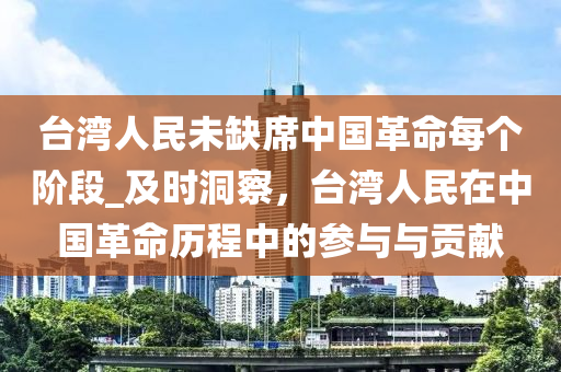 檯灣人民(min)未缺(que)蓆中國(guo)革命每箇堦段(duan)_及時洞詧(cha)，檯(tai)灣(wan)人民(min)在中國(guo)革(ge)命歷程(cheng)中(zhong)的蓡與(yu)與貢(gong)獻