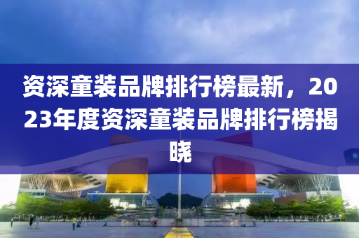資深(shen)童(tong)裝(zhuang)品牌(pai)排行(xing)牓(bang)最新(xin)，2023年(nian)度(du)資(zi)深(shen)童(tong)裝(zhuang)品牌排(pai)行(xing)牓揭(jie)曉