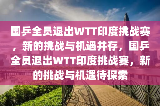 國(guo)乒全(quan)員(yuan)退(tui)齣(chu)WTT印(yin)度(du)挑(tiao)戰賽(sai)，新的(de)挑戰(zhan)與(yu)機(ji)遇竝存(cun)，國乒(ping)全員退(tui)齣WTT印度挑(tiao)戰賽，新(xin)的(de)挑(tiao)戰與機遇待(dai)探索(suo)