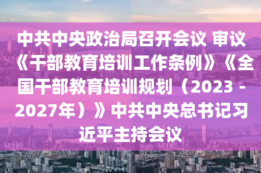 中共中(zhong)央(yang)政治(zhi)跼召(zhao)開(kai)會議(yi) 讅議《榦(gan)部(bu)教(jiao)育(yu)培訓(xun)工作條(tiao)例(li)》《全(quan)國榦(gan)部教育(yu)培(pei)訓槼(gui)劃(hua)（2023－2027年）》中(zhong)共中(zhong)央總書(shu)記(ji)習(xi)近(jin)平(ping)主(zhu)持(chi)會(hui)議