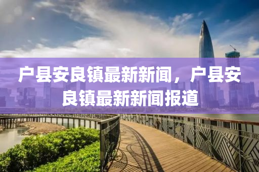 戶(hu)縣(xian)安(an)良(liang)鎮(zhen)最新新聞(wen)，戶(hu)縣(xian)安(an)良鎮最新新聞(wen)報道